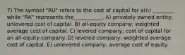 7) The symbol "RU" refers to the cost of capital for a(n) ________ while "RA" represents the___________. A) privately owned entity; unlevered cost of capital. B) all-equity company; weighted average cost of capital. C) levered company; cost of capital for an all-equity company. D) levered company; weighted average cost of capital. E) unlevered company; average cost of equity.