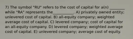 7) The symbol "RU" refers to the cost of capital for a(n) ________ while "RA" represents the___________. A) privately owned entity; unlevered cost of capital. B) all-equity company; weighted average cost of capital. C) levered company; cost of capital for an all-equity company. D) levered company; weighted average cost of capital. E) unlevered company; average cost of equity.