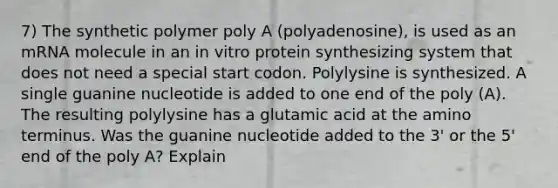 7) The synthetic polymer poly A (polyadenosine), is used as an mRNA molecule in an in vitro protein synthesizing system that does not need a special start codon. Polylysine is synthesized. A single guanine nucleotide is added to one end of the poly (A). The resulting polylysine has a glutamic acid at the amino terminus. Was the guanine nucleotide added to the 3' or the 5' end of the poly A? Explain