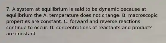 7. A system at equilibrium is said to be dynamic because at equilibrium the A. temperature does not change. B. macroscopic properties are constant. C. forward and reverse reactions continue to occur. D. concentrations of reactants and products are constant.