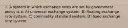 7. A system in which exchange rates are set by government policy is a: A) universal exchange system. B) floating exchange rate system. C) commodity standard system. D) fixed exchange rate system.