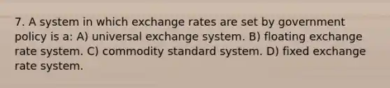 7. A system in which exchange rates are set by government policy is a: A) universal exchange system. B) floating exchange rate system. C) commodity standard system. D) fixed exchange rate system.