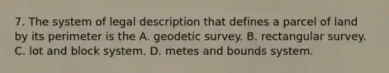 7. The system of legal description that defines a parcel of land by its perimeter is the A. geodetic survey. B. rectangular survey. C. lot and block system. D. metes and bounds system.