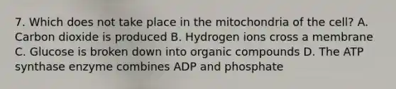 7. Which does not take place in the mitochondria of the cell? A. Carbon dioxide is produced B. Hydrogen ions cross a membrane C. Glucose is broken down into organic compounds D. The ATP synthase enzyme combines ADP and phosphate