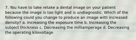 7. You have to take retake a dental image on your patient because the image is too light and is undiagnostic. Which of the following could you change to produce an image with increased density? a. Increasing the exposure time b. Increasing the subject thickness c. Decreasing the milliamperage d. Decreasing the operating kilovoltage