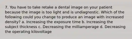 7. You have to take retake a dental image on your patient because the image is too light and is undiagnostic. Which of the following could you change to produce an image with increased density? a. Increasing the exposure time b. Increasing the subject thickness с. Decreasing the milliamperage d. Decreasing the operating kilovoltage