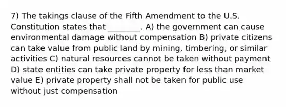 7) The takings clause of the Fifth Amendment to the U.S. Constitution states that ________. A) the government can cause environmental damage without compensation B) private citizens can take value from public land by mining, timbering, or similar activities C) <a href='https://www.questionai.com/knowledge/k6l1d2KrZr-natural-resources' class='anchor-knowledge'>natural resources</a> cannot be taken without payment D) state entities can take private property for <a href='https://www.questionai.com/knowledge/k7BtlYpAMX-less-than' class='anchor-knowledge'>less than</a> market value E) private property shall not be taken for public use without just compensation