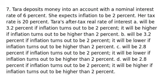 7. Tara deposits money into an account with a nominal interest rate of 6 percent. She expects inflation to be 2 percent. Her tax rate is 20 percent. Tara's after-tax real rate of interest a. will be 3.2 percent if inflation turns out to be 2 percent; it will be higher if inflation turns out to be higher than 2 percent. b. will be 3.2 percent if inflation turns out to be 2 percent; it will be lower if inflation turns out to be higher than 2 percent. c. will be 2.8 percent if inflation turns out to be 2 percent; it will be lower if inflation turns out to be higher than 2 percent. d. will be 2.8 percent if inflation turns out to be 2 percent; it will be higher if inflation turns out to be higher than 2 percent.