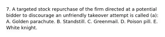 7. A targeted stock repurchase of the firm directed at a potential bidder to discourage an unfriendly takeover attempt is called (a): A. Golden parachute. B. Standstill. C. Greenmail. D. Poison pill. E. White knight.