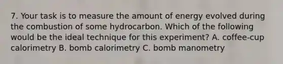 7. Your task is to measure the amount of energy evolved during the combustion of some hydrocarbon. Which of the following would be the ideal technique for this experiment? A. coffee-cup calorimetry B. bomb calorimetry C. bomb manometry