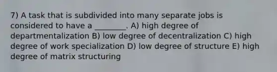 7) A task that is subdivided into many separate jobs is considered to have a ________. A) high degree of departmentalization B) low degree of decentralization C) high degree of work specialization D) low degree of structure E) high degree of matrix structuring