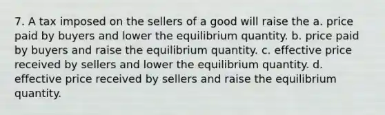 7. A tax imposed on the sellers of a good will raise the a. price paid by buyers and lower the equilibrium quantity. b. price paid by buyers and raise the equilibrium quantity. c. effective price received by sellers and lower the equilibrium quantity. d. effective price received by sellers and raise the equilibrium quantity.