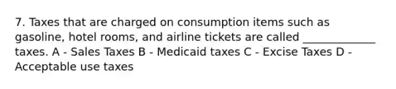 7. Taxes that are charged on consumption items such as gasoline, hotel rooms, and airline tickets are called _____________ taxes. A - Sales Taxes B - Medicaid taxes C - Excise Taxes D - Acceptable use taxes