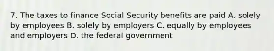 7. The taxes to finance Social Security benefits are paid A. solely by employees B. solely by employers C. equally by employees and employers D. the federal government