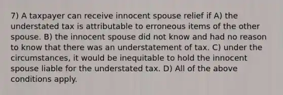 7) A taxpayer can receive innocent spouse relief if A) the understated tax is attributable to erroneous items of the other spouse. B) the innocent spouse did not know and had no reason to know that there was an understatement of tax. C) under the circumstances, it would be inequitable to hold the innocent spouse liable for the understated tax. D) All of the above conditions apply.