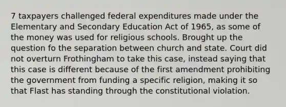 7 taxpayers challenged federal expenditures made under the Elementary and Secondary Education Act of 1965, as some of the money was used for religious schools. Brought up the question fo the separation between church and state. Court did not overturn Frothingham to take this case, instead saying that this case is different because of the first amendment prohibiting the government from funding a specific religion, making it so that Flast has standing through the constitutional violation.