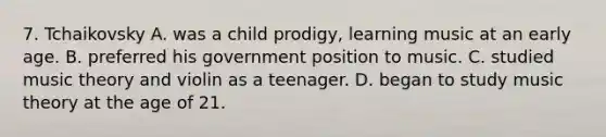 7. Tchaikovsky A. was a child prodigy, learning music at an early age. B. preferred his government position to music. C. studied music theory and violin as a teenager. D. began to study music theory at the age of 21.