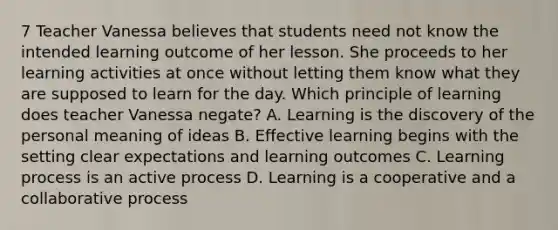 7 Teacher Vanessa believes that students need not know the intended learning outcome of her lesson. She proceeds to her learning activities at once without letting them know what they are supposed to learn for the day. Which principle of learning does teacher Vanessa negate? A. Learning is the discovery of the personal meaning of ideas B. Effective learning begins with the setting clear expectations and learning outcomes C. Learning process is an active process D. Learning is a cooperative and a collaborative process