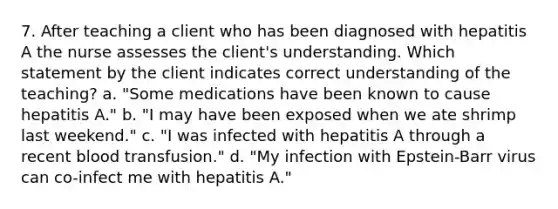 7. After teaching a client who has been diagnosed with hepatitis A the nurse assesses the client's understanding. Which statement by the client indicates correct understanding of the teaching? a. "Some medications have been known to cause hepatitis A." b. "I may have been exposed when we ate shrimp last weekend." c. "I was infected with hepatitis A through a recent blood transfusion." d. "My infection with Epstein-Barr virus can co-infect me with hepatitis A."