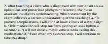 7. After teaching a client who is diagnosed with new-onset status epilepticus and prescribed phenytoin (Dilantin), the nurse assesses the client's understanding. Which statement by the client indicates a correct understanding of the teaching? a. "To prevent complications, I will drink at least 2 liters of water daily." b. "This medication will stop me from getting an aura before a seizure." c. "I will not drive a motor vehicle while taking this medication." d. "Even when my seizures stop, I will continue to take this drug."