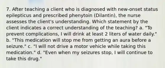 7. After teaching a client who is diagnosed with new-onset status epilepticus and prescribed phenytoin (Dilantin), the nurse assesses the client's understanding. Which statement by the client indicates a correct understanding of the teaching? a. "To prevent complications, I will drink at least 2 liters of water daily." b. "This medication will stop me from getting an aura before a seizure." c. "I will not drive a motor vehicle while taking this medication." d. "Even when my seizures stop, I will continue to take this drug."