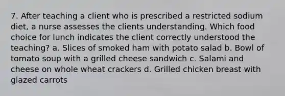 7. After teaching a client who is prescribed a restricted sodium diet, a nurse assesses the clients understanding. Which food choice for lunch indicates the client correctly understood the teaching? a. Slices of smoked ham with potato salad b. Bowl of tomato soup with a grilled cheese sandwich c. Salami and cheese on whole wheat crackers d. Grilled chicken breast with glazed carrots