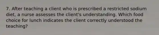 7. After teaching a client who is prescribed a restricted sodium diet, a nurse assesses the client's understanding. Which food choice for lunch indicates the client correctly understood the teaching?