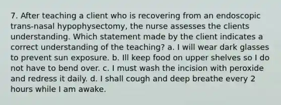 7. After teaching a client who is recovering from an endoscopic trans-nasal hypophysectomy, the nurse assesses the clients understanding. Which statement made by the client indicates a correct understanding of the teaching? a. I will wear dark glasses to prevent sun exposure. b. Ill keep food on upper shelves so I do not have to bend over. c. I must wash the incision with peroxide and redress it daily. d. I shall cough and deep breathe every 2 hours while I am awake.