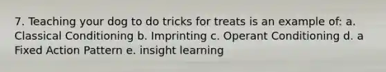 7. Teaching your dog to do tricks for treats is an example of: a. Classical Conditioning b. Imprinting c. Operant Conditioning d. a Fixed Action Pattern e. insight learning