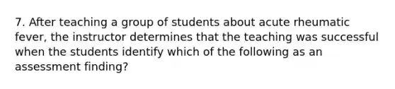 7. After teaching a group of students about acute rheumatic fever, the instructor determines that the teaching was successful when the students identify which of the following as an assessment finding?