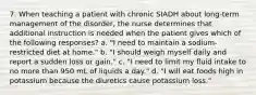 7. When teaching a patient with chronic SIADH about long-term management of the disorder, the nurse determines that additional instruction is needed when the patient gives which of the following responses? a. "I need to maintain a sodium-restricted diet at home." b. "I should weigh myself daily and report a sudden loss or gain." c. "I need to limit my fluid intake to no more than 950 mL of liquids a day." d. "I will eat foods high in potassium because the diuretics cause potassium loss."