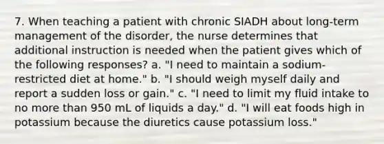 7. When teaching a patient with chronic SIADH about long-term management of the disorder, the nurse determines that additional instruction is needed when the patient gives which of the following responses? a. "I need to maintain a sodium-restricted diet at home." b. "I should weigh myself daily and report a sudden loss or gain." c. "I need to limit my fluid intake to no more than 950 mL of liquids a day." d. "I will eat foods high in potassium because the diuretics cause potassium loss."