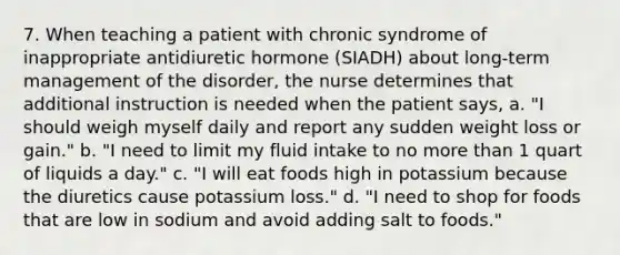 7. When teaching a patient with chronic syndrome of inappropriate antidiuretic hormone (SIADH) about long-term management of the disorder, the nurse determines that additional instruction is needed when the patient says, a. "I should weigh myself daily and report any sudden weight loss or gain." b. "I need to limit my fluid intake to no more than 1 quart of liquids a day." c. "I will eat foods high in potassium because the diuretics cause potassium loss." d. "I need to shop for foods that are low in sodium and avoid adding salt to foods."