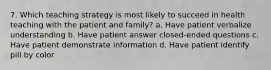 7. Which teaching strategy is most likely to succeed in health teaching with the patient and family? a. Have patient verbalize understanding b. Have patient answer closed-ended questions c. Have patient demonstrate information d. Have patient identify pill by color