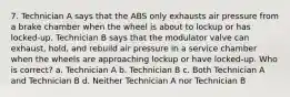 7. Technician A says that the ABS only exhausts air pressure from a brake chamber when the wheel is about to lockup or has locked-up. Technician B says that the modulator valve can exhaust, hold, and rebuild air pressure in a service chamber when the wheels are approaching lockup or have locked-up. Who is correct? a. Technician A b. Technician B c. Both Technician A and Technician B d. Neither Technician A nor Technician B