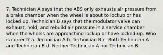 7. Technician A says that the ABS only exhausts air pressure from a brake chamber when the wheel is about to lockup or has locked-up. Technician B says that the modulator valve can exhaust, hold, and rebuild air pressure in a service chamber when the wheels are approaching lockup or have locked-up. Who is correct? a. Technician A b. Technician B c. Both Technician A and Technician B d. Neither Technician A nor Technician B