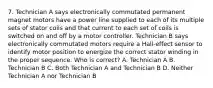 7. Technician A says electronically commutated permanent magnet motors have a power line supplied to each of its multiple sets of stator coils and that current to each set of coils is switched on and off by a motor controller. Technician B says electronically commutated motors require a Hall-effect sensor to identify motor position to energize the correct stator winding in the proper sequence. Who is correct? A. Technician A B. Technician B C. Both Technician A and Technician B D. Neither Technician A nor Technician B