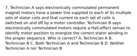 7. Technician A says electronically commutated permanent magnet motors have a power line supplied to each of its multiple sets of stator coils and that current to each set of coils is switched on and off by a motor controller. Technician B says electronically commutated motors require a Hall-effect sensor to identify motor position to energize the correct stator winding in the proper sequence. Who is correct? A. Technician A B. Technician B C. Both Technician A and Technician B D. Neither Technician A nor Technician B