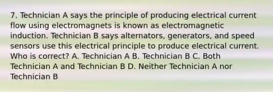 7. Technician A says the principle of producing electrical current flow using electromagnets is known as <a href='https://www.questionai.com/knowledge/kEXybSZ5Yn-electromagnetic-induction' class='anchor-knowledge'>electromagnetic induction</a>. Technician B says alternators, generators, and speed sensors use this electrical principle to produce electrical current. Who is correct? A. Technician A B. Technician B C. Both Technician A and Technician B D. Neither Technician A nor Technician B