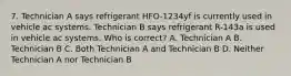 7. Technician A says refrigerant HFO-1234yf is currently used in vehicle ac systems. Technician B says refrigerant R-143a is used in vehicle ac systems. Who is correct? A. Technician A B. Technician B C. Both Technician A and Technician B D. Neither Technician A nor Technician B