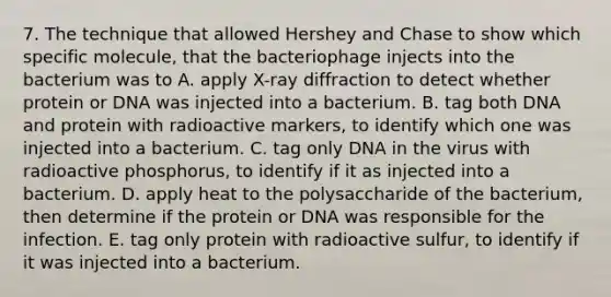 7. The technique that allowed Hershey and Chase to show which specific molecule, that the bacteriophage injects into the bacterium was to A. apply X-ray diffraction to detect whether protein or DNA was injected into a bacterium. B. tag both DNA and protein with radioactive markers, to identify which one was injected into a bacterium. C. tag only DNA in the virus with radioactive phosphorus, to identify if it as injected into a bacterium. D. apply heat to the polysaccharide of the bacterium, then determine if the protein or DNA was responsible for the infection. E. tag only protein with radioactive sulfur, to identify if it was injected into a bacterium.