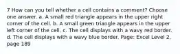 7 How can you tell whether a cell contains a comment? Choose one answer. a. A small red triangle appears in the upper right corner of the cell. b. A small green triangle appears in the upper left corner of the cell. c. The cell displays with a wavy red border. d. The cell displays with a wavy blue border. Page: Excel Level 2, page 189