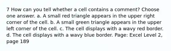 7 How can you tell whether a cell contains a comment? Choose one answer. a. A small red triangle appears in the upper right corner of the cell. b. A small green triangle appears in the upper left corner of the cell. c. The cell displays with a wavy red border. d. The cell displays with a wavy blue border. Page: Excel Level 2, page 189