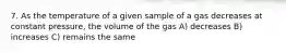7. As the temperature of a given sample of a gas decreases at constant pressure, the volume of the gas A) decreases B) increases C) remains the same