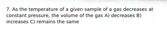 7. As the temperature of a given sample of a gas decreases at constant pressure, the volume of the gas A) decreases B) increases C) remains the same