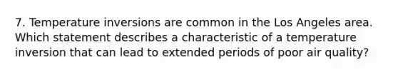 7. Temperature inversions are common in the Los Angeles area. Which statement describes a characteristic of a temperature inversion that can lead to extended periods of poor air quality?