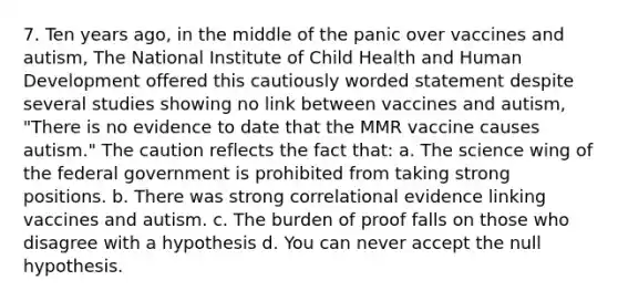 7. Ten years ago, in the middle of the panic over vaccines and autism, The National Institute of Child Health and Human Development offered this cautiously worded statement despite several studies showing no link between vaccines and autism, "There is no evidence to date that the MMR vaccine causes autism." The caution reflects the fact that: a. The science wing of the federal government is prohibited from taking strong positions. b. There was strong correlational evidence linking vaccines and autism. c. The burden of proof falls on those who disagree with a hypothesis d. You can never accept the null hypothesis.