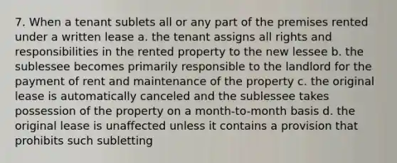 7. When a tenant sublets all or any part of the premises rented under a written lease a. the tenant assigns all rights and responsibilities in the rented property to the new lessee b. the sublessee becomes primarily responsible to the landlord for the payment of rent and maintenance of the property c. the original lease is automatically canceled and the sublessee takes possession of the property on a month-to-month basis d. the original lease is unaffected unless it contains a provision that prohibits such subletting