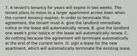 7. A tenant's tenancy for years will expire in two weeks. The tenant plans to move to a larger apartment across town when the current tenancy expires. In order to terminate this agreement, the tenant must A. give the landlord immediate notice or the lease will automatically renew. B. give the landlord one week's prior notice or the lease will automatically renew. C. do nothing because the agreement will terminate automatically at the end of the current term. D. sign a lease for the new apartment, which will automatically terminate the existing lease.