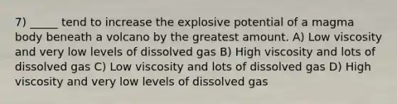 7) _____ tend to increase the explosive potential of a magma body beneath a volcano by the greatest amount. A) Low viscosity and very low levels of dissolved gas B) High viscosity and lots of dissolved gas C) Low viscosity and lots of dissolved gas D) High viscosity and very low levels of dissolved gas